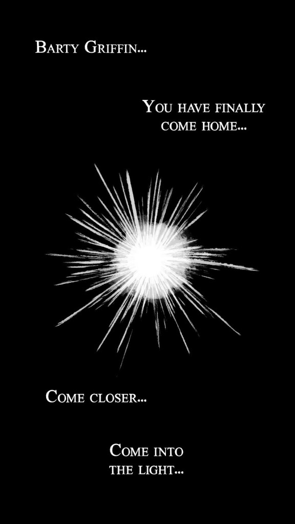 A disembodied voice says, Barty Griffin... you have finally come home... come closer... come into the light... A burst of white light appears in the darkness.